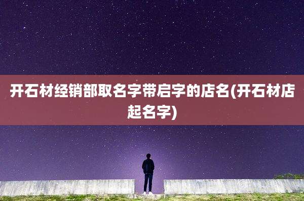 开石材经销部取名字带启字的店名(开石材店起名字)