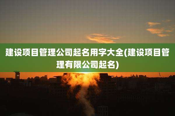 建设项目管理公司起名用字大全(建设项目管理有限公司起名)