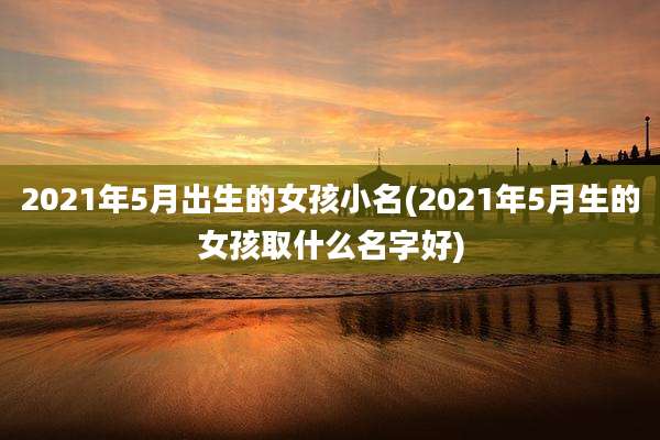 2021年5月出生的女孩小名(2021年5月生的女孩取什么名字好)