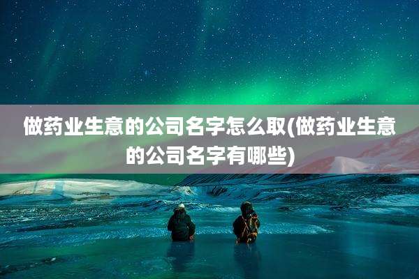 做药业生意的公司名字怎么取(做药业生意的公司名字有哪些)