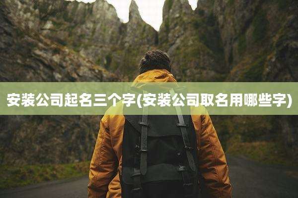 安装公司起名三个字(安装公司取名用哪些字)