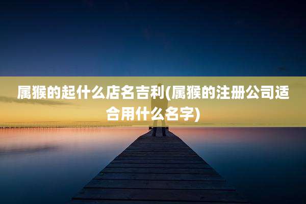 属猴的起什么店名吉利(属猴的注册公司适合用什么名字)