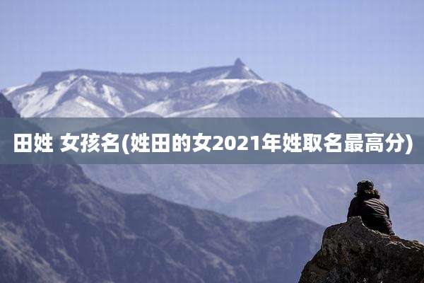 田姓 女孩名(姓田的女2021年姓取名最高分)
