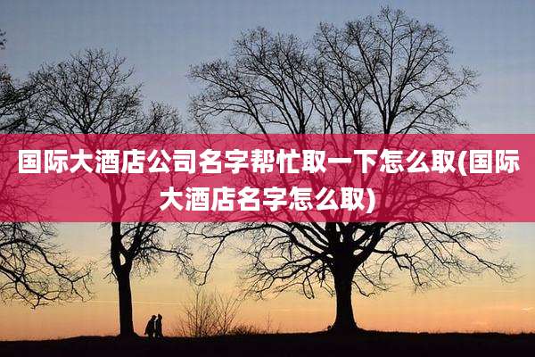 国际大酒店公司名字帮忙取一下怎么取(国际大酒店名字怎么取)