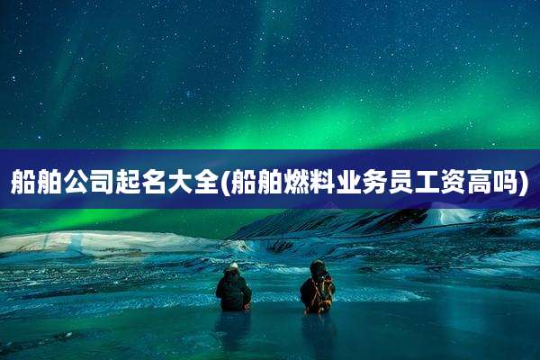 船舶公司起名大全(船舶燃料业务员工资高吗)