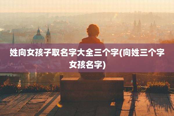 姓向女孩子取名字大全三个字(向姓三个字女孩名字)