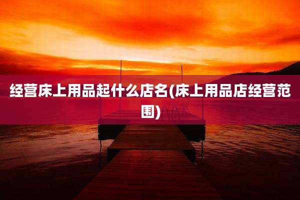 经营床上用品起什么店名(床上用品店经营范围)