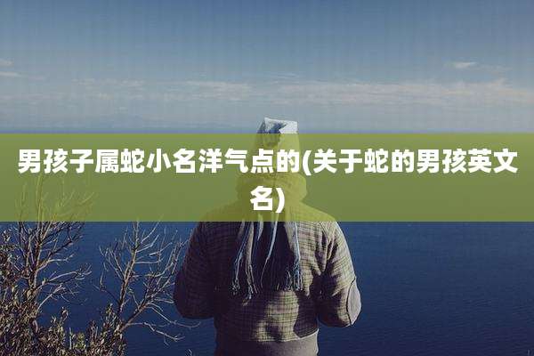 男孩子属蛇小名洋气点的(关于蛇的男孩英文名)