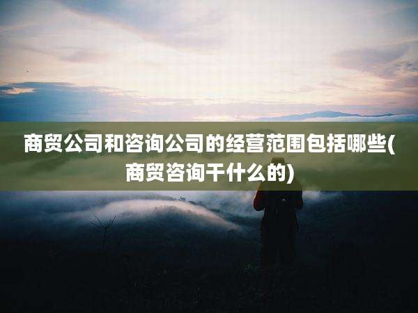 商贸公司和咨询公司的经营范围包括哪些(商贸咨询干什么的)