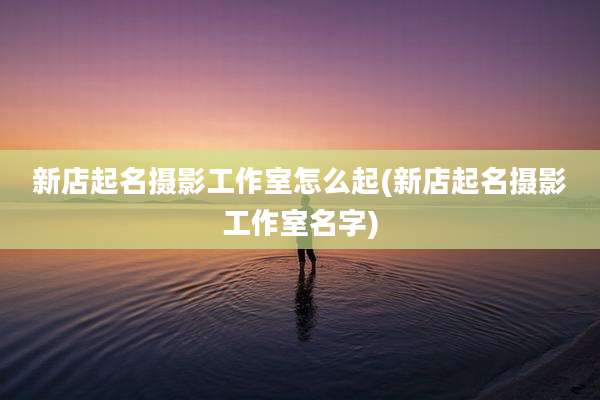 新店起名摄影工作室怎么起(新店起名摄影工作室名字)