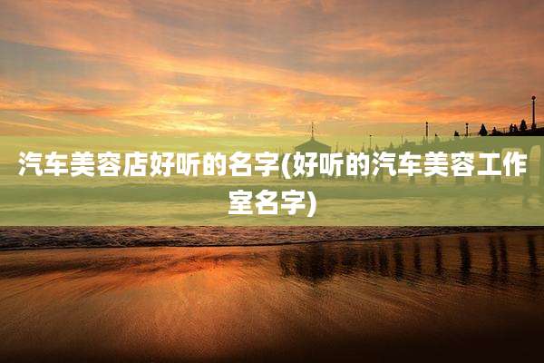 汽车美容店好听的名字(好听的汽车美容工作室名字)