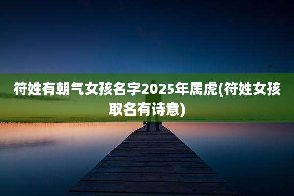 符姓有朝气女孩名字2025年属虎(符姓女孩取名有诗意)