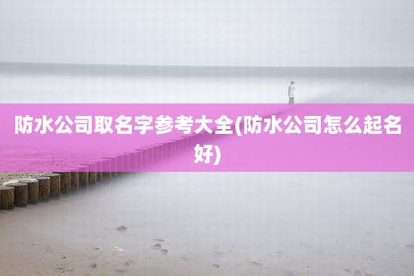 防水公司取名字参考大全(防水公司怎么起名好)