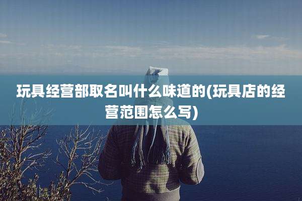 玩具经营部取名叫什么味道的(玩具店的经营范围怎么写)