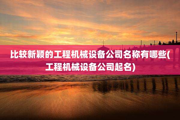 比较新颖的工程机械设备公司名称有哪些(工程机械设备公司起名)