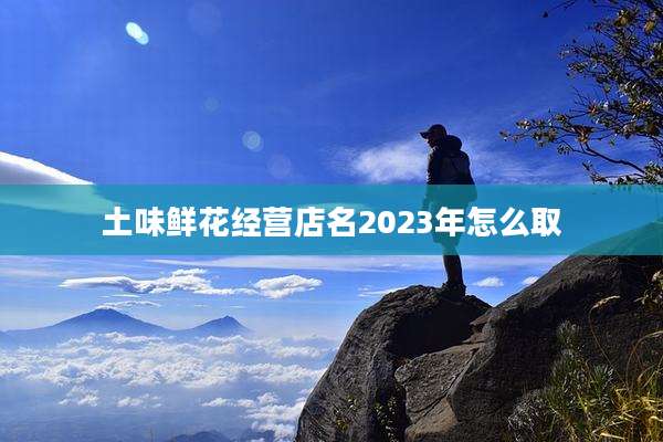 土味鲜花经营店名2023年怎么取