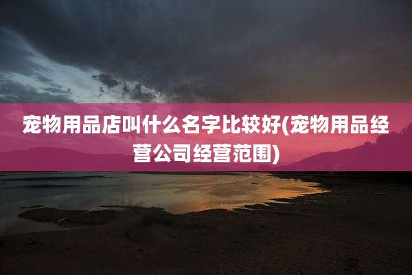 宠物用品店叫什么名字比较好(宠物用品经营公司经营范围)