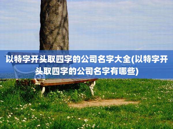 以特字开头取四字的公司名字大全(以特字开头取四字的公司名字有哪些)