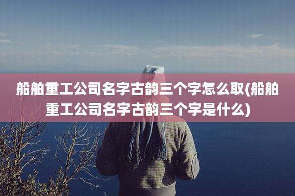 船舶重工公司名字古韵三个字怎么取(船舶重工公司名字古韵三个字是什么)