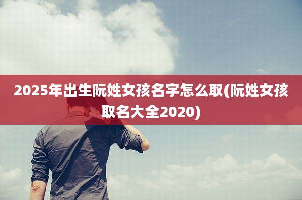 2025年出生阮姓女孩名字怎么取(阮姓女孩取名大全2020)