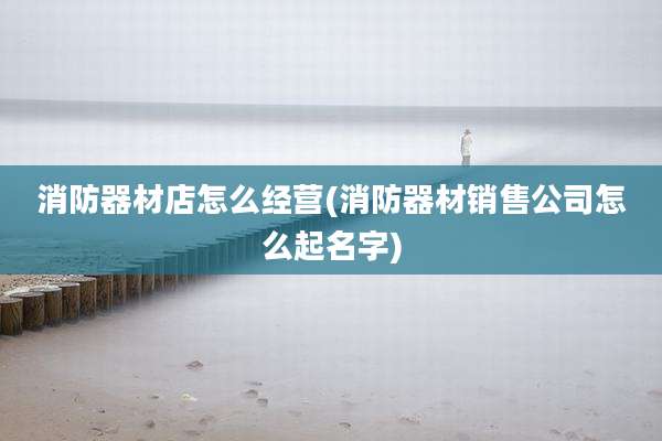 消防器材店怎么经营(消防器材销售公司怎么起名字)