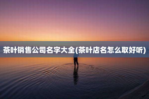 茶叶销售公司名字大全(茶叶店名怎么取好听)