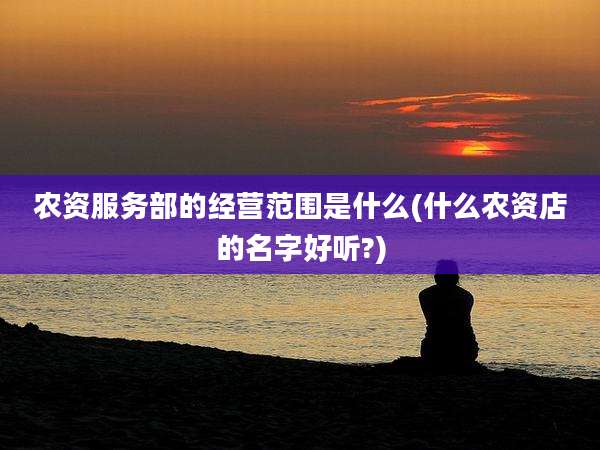 农资服务部的经营范围是什么(什么农资店的名字好听?)