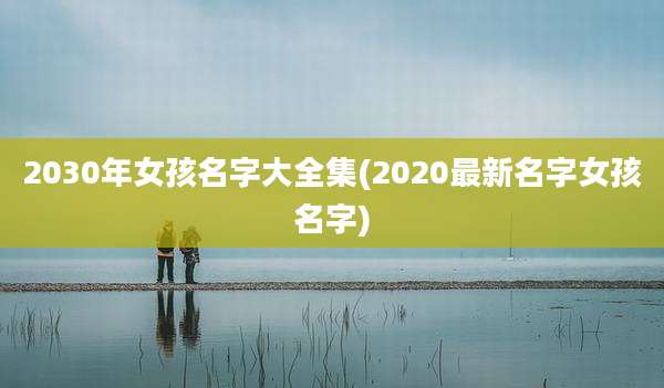 2030年女孩名字大全集(2020最新名字女孩名字)