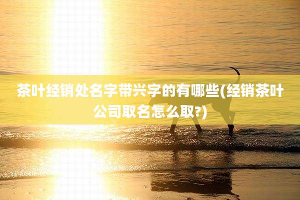 茶叶经销处名字带兴字的有哪些(经销茶叶公司取名怎么取?)