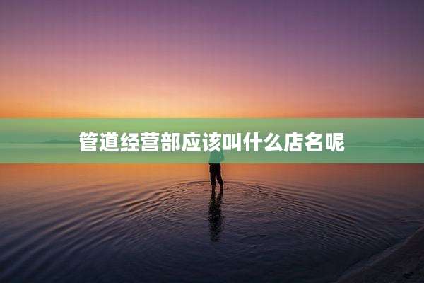 管道经营部应该叫什么店名呢