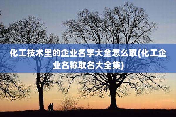 化工技术里的企业名字大全怎么取(化工企业名称取名大全集)