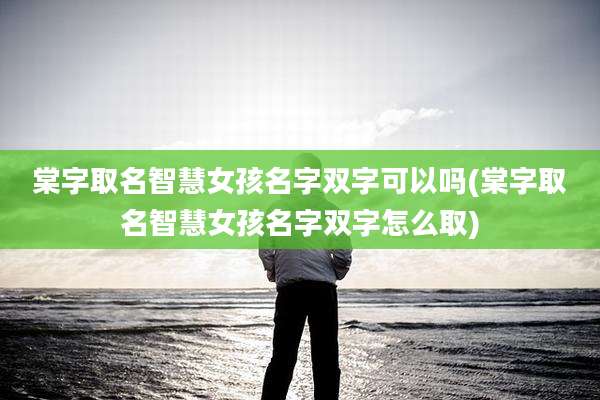棠字取名智慧女孩名字双字可以吗(棠字取名智慧女孩名字双字怎么取)