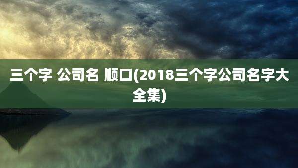 三个字 公司名 顺口(2018三个字公司名字大全集)