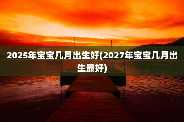 2025年宝宝几月出生好(2027年宝宝几月出生最好)