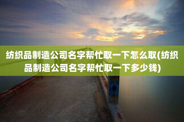 纺织品制造公司名字帮忙取一下怎么取(纺织品制造公司名字帮忙取一下多少钱)