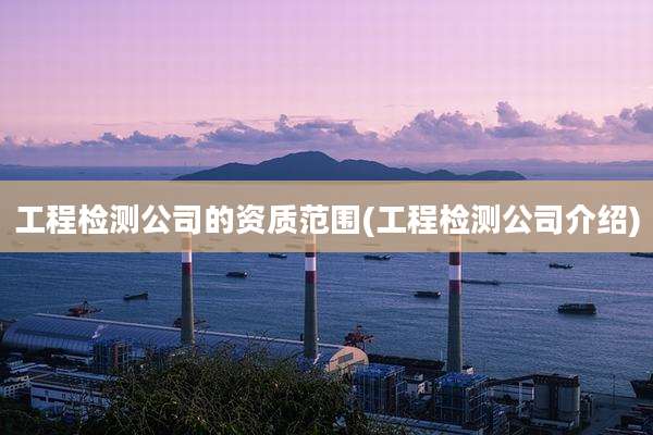 工程检测公司的资质范围(工程检测公司介绍)
