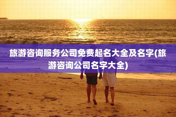 旅游咨询服务公司免费起名大全及名字(旅游咨询公司名字大全)