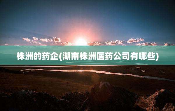 株洲的药企(湖南株洲医药公司有哪些)