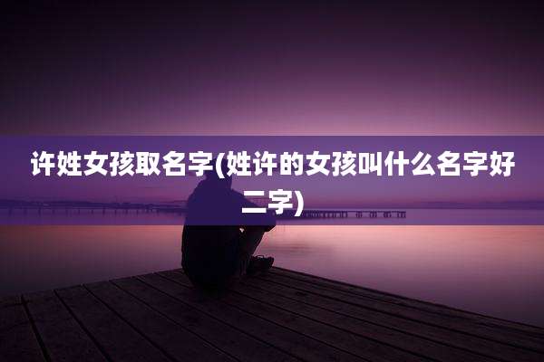 许姓女孩取名字(姓许的女孩叫什么名字好二字)