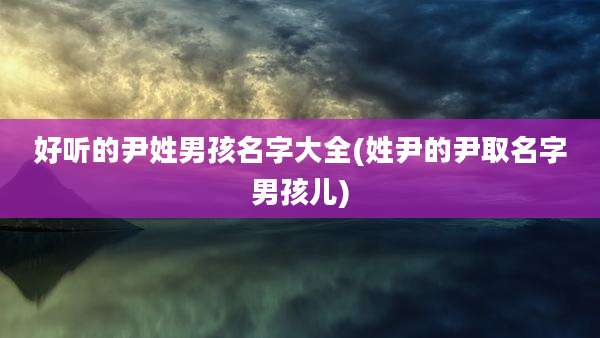 好听的尹姓男孩名字大全(姓尹的尹取名字男孩儿)