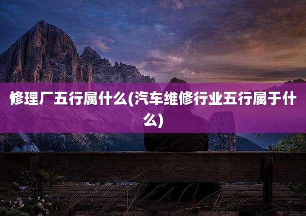 修理厂五行属什么(汽车维修行业五行属于什么)