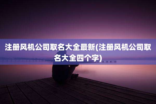 注册风机公司取名大全最新(注册风机公司取名大全四个字)