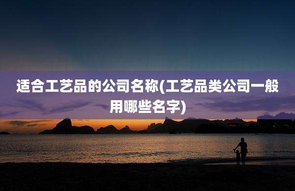 适合工艺品的公司名称(工艺品类公司一般用哪些名字)