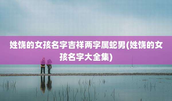 姓饶的女孩名字吉祥两字属蛇男(姓饶的女孩名字大全集)
