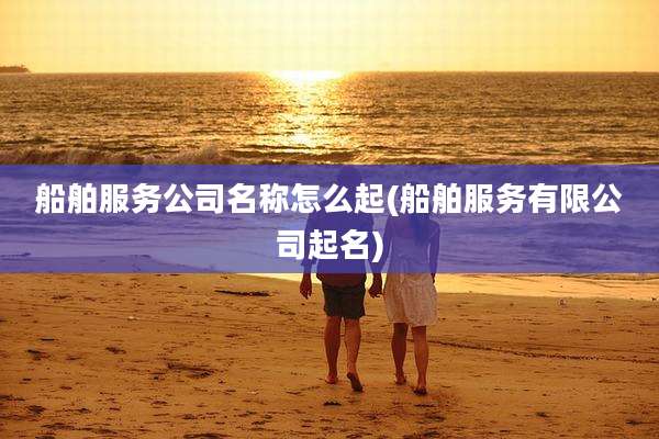 船舶服务公司名称怎么起(船舶服务有限公司起名)