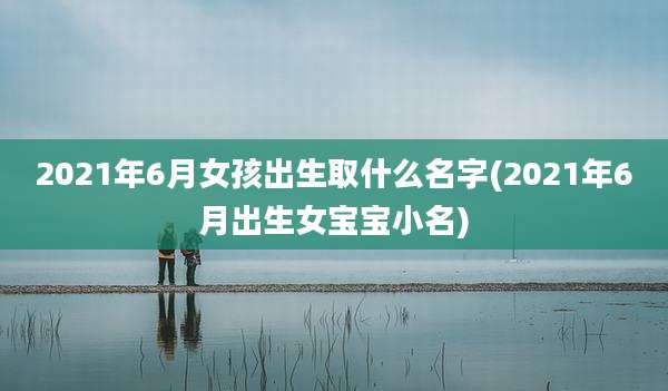 2021年6月女孩出生取什么名字(2021年6月出生女宝宝小名)