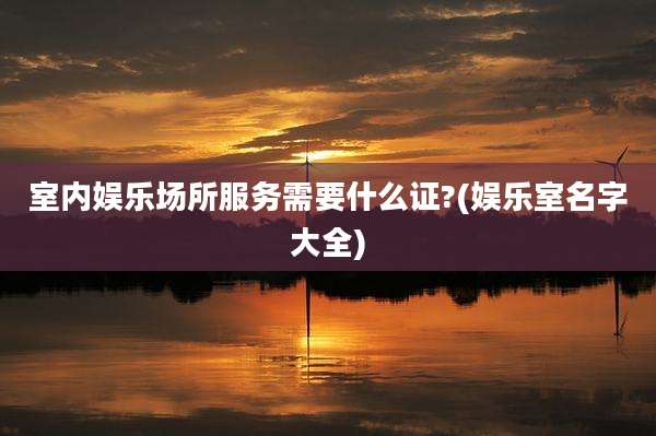室内娱乐场所服务需要什么证?(娱乐室名字大全)