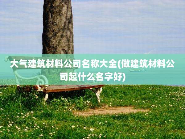 大气建筑材料公司名称大全(做建筑材料公司起什么名字好)