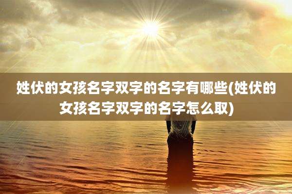 姓伏的女孩名字双字的名字有哪些(姓伏的女孩名字双字的名字怎么取)