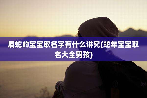 属蛇的宝宝取名字有什么讲究(蛇年宝宝取名大全男孩)